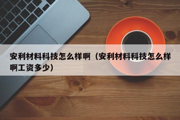 安利材料科技怎么样啊（安利材料科技怎么样啊工资多少）