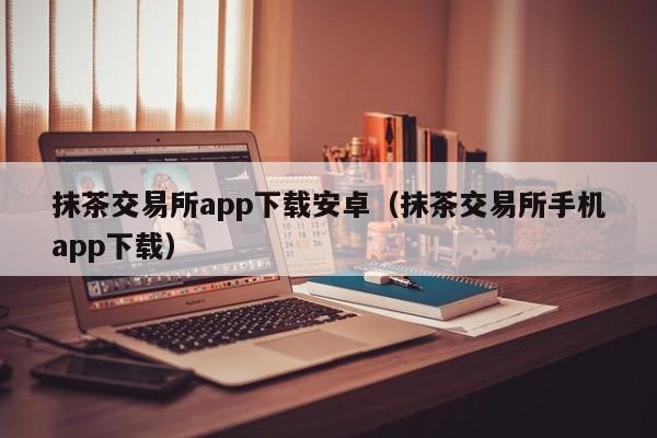 抹茶交易所app下载安卓（抹茶交易所手机app下载）