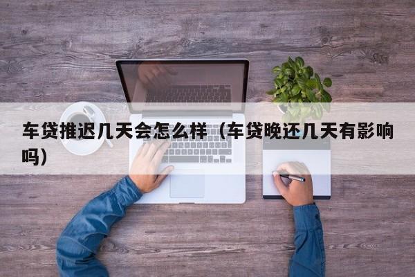 车贷推迟几天会怎么样（车贷晚还几天有影响吗）