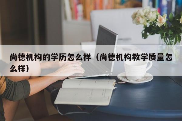 尚德机构的学历怎么样（尚德机构教学质量怎么样）