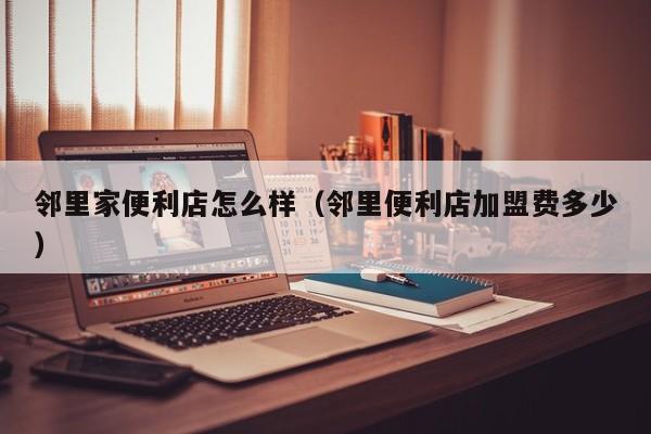 邻里家便利店怎么样（邻里便利店加盟费多少）