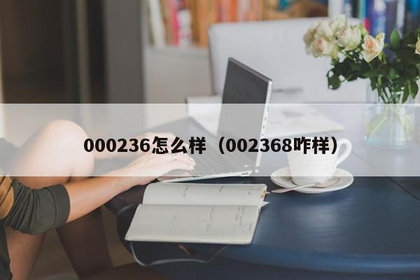 000236怎么样（002368咋样）