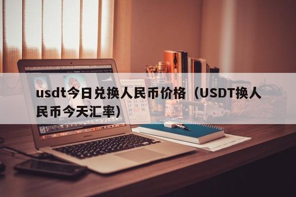 usdt今日兑换人民币价格（USDT换人民币今天汇率）