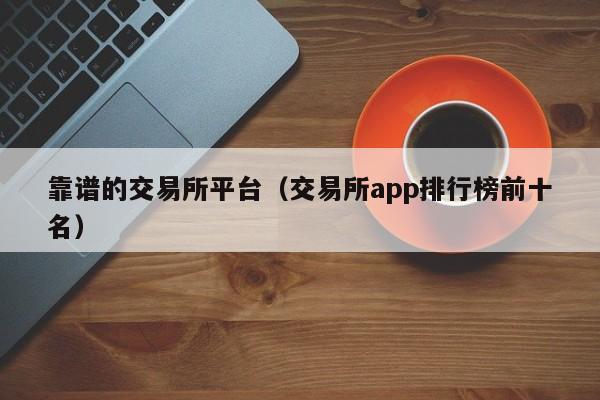 靠谱的交易所平台（交易所app排行榜前十名）
